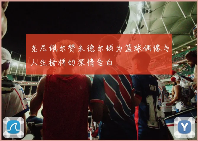 克尼佩尔赞米德尔顿为篮球偶像与人生榜样的深情告白