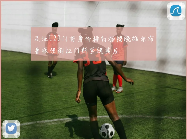 足坛U23门将身价排行榜揭晓维尔布鲁根领衔拉门斯紧随其后