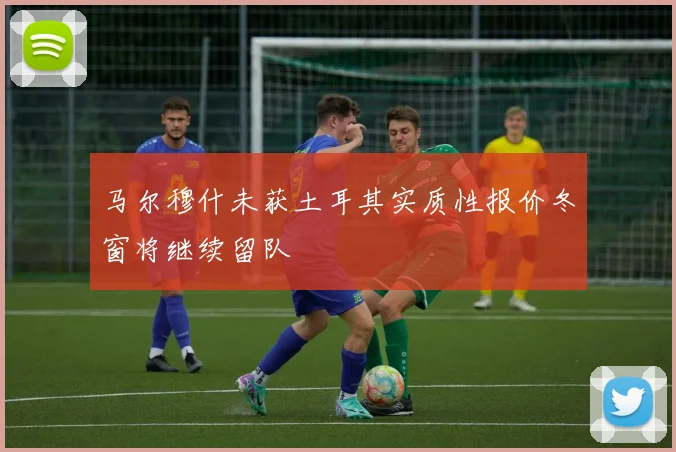 马尔穆什未获土耳其实质性报价冬窗将继续留队