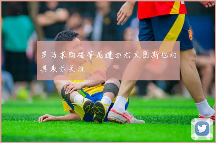 罗马求购福蒂尼遭拒尤文图斯也对其表示关注