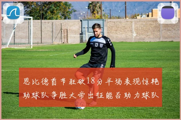 恩比德首节狂砍18分半场表现惊艳助球队争胜大帝出征能否助力球队逆袭