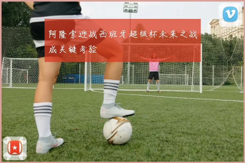 阿隆索迎战西班牙超级杯未来之战成关键考验