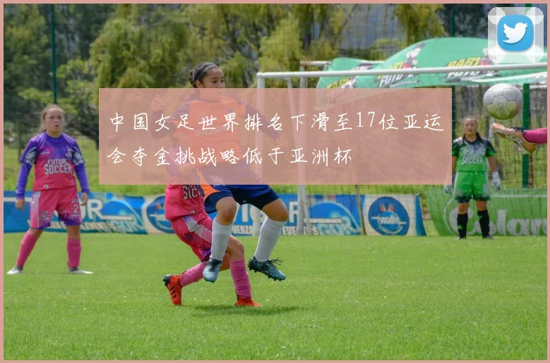 中国女足世界排名下滑至17位亚运会夺金挑战略低于亚洲杯