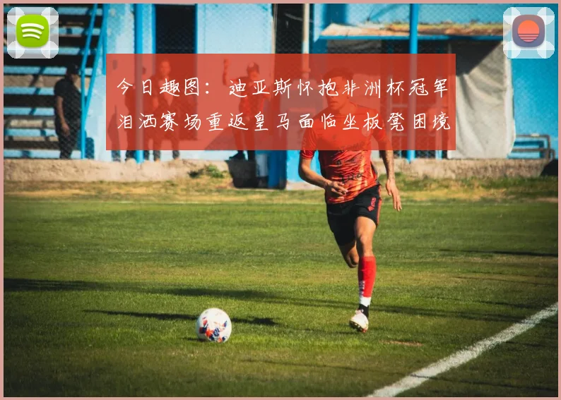 今日趣图：迪亚斯怀抱非洲杯冠军泪洒赛场重返皇马面临坐板凳困境