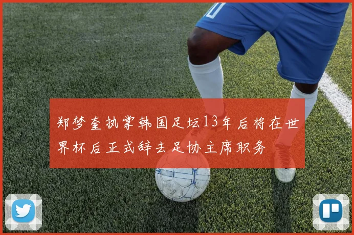 郑梦奎执掌韩国足坛13年后将在世界杯后正式辞去足协主席职务