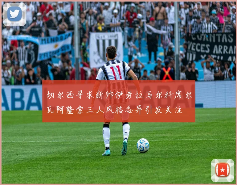 切尔西寻求新帅伊劳拉马尔科席尔瓦阿隆索三人风格各异引发关注