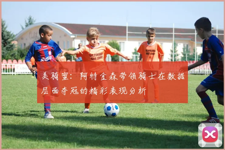 美骑蜜：阿特金森带领骑士在数据层面夺冠的精彩表现分析