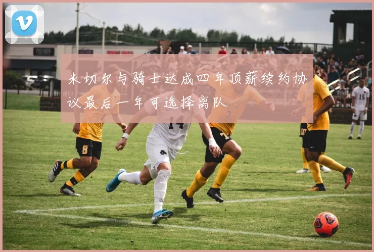 米切尔与骑士达成四年顶薪续约协议最后一年可选择离队