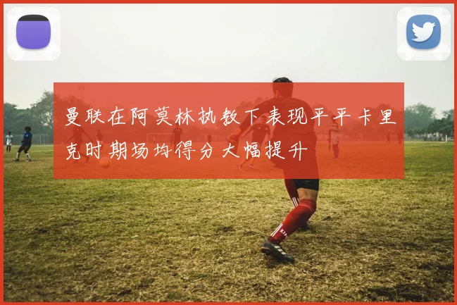 曼联在阿莫林执教下表现平平卡里克时期场均得分大幅提升
