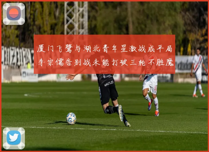 厦门飞鹭与湖北青年星激战成平局李宗儒告别战未能打破三轮不胜魔咒