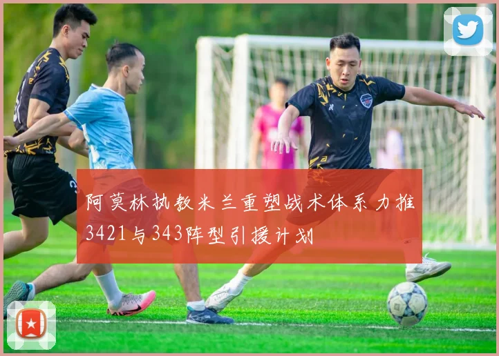 阿莫林执教米兰重塑战术体系力推3421与343阵型引援计划