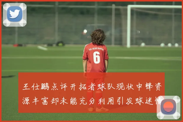 王仕鹏点评开拓者球队现状中锋资源丰富却未能充分利用引发球迷情感交织
