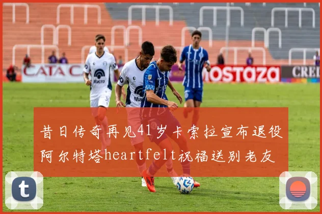 昔日传奇再见41岁卡索拉宣布退役阿尔特塔heartfelt祝福送别老友